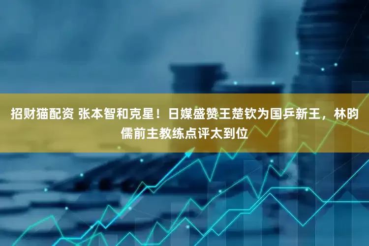 招财猫配资 张本智和克星！日媒盛赞王楚钦为国乒新王，林昀儒前主教练点评太到位