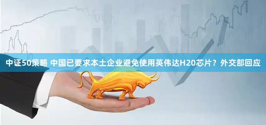 中证50策略 中国已要求本土企业避免使用英伟达H20芯片？外交部回应