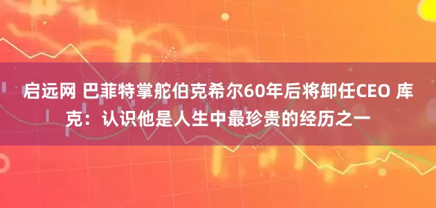 启远网 巴菲特掌舵伯克希尔60年后将卸任CEO 库克：认识他是人生中最珍贵的经历之一