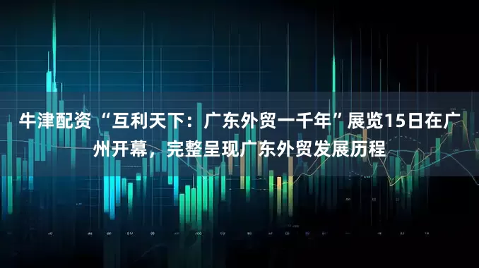 牛津配资 “互利天下：广东外贸一千年”展览15日在广州开幕，完整呈现广东外贸发展历程