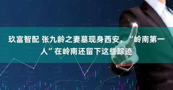 玖富智配 张九龄之妻墓现身西安，“岭南第一人”在岭南还留下这些踪迹