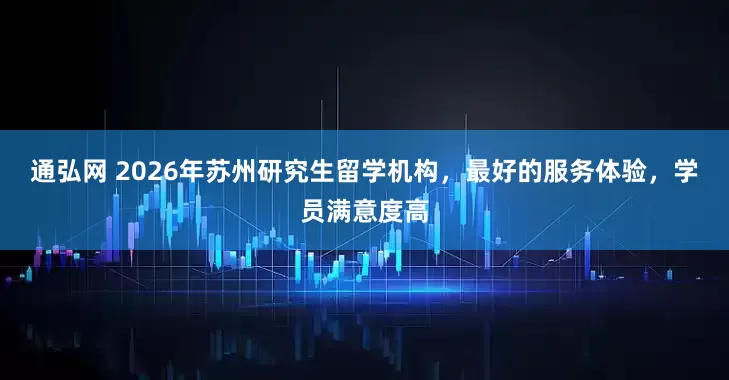 通弘网 2026年苏州研究生留学机构，最好的服务体验，学员满意度高