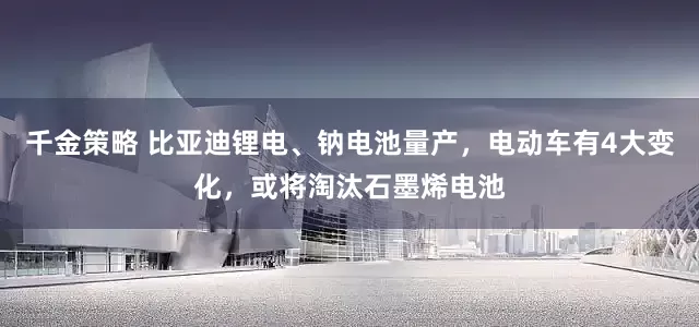 千金策略 比亚迪锂电、钠电池量产，电动车有4大变化，或将淘汰石墨烯电池