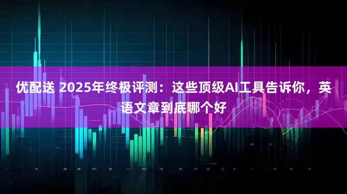 优配送 2025年终极评测：这些顶级AI工具告诉你，英语文章到底哪个好