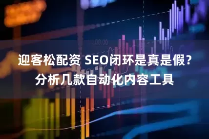 迎客松配资 SEO闭环是真是假？分析几款自动化内容工具