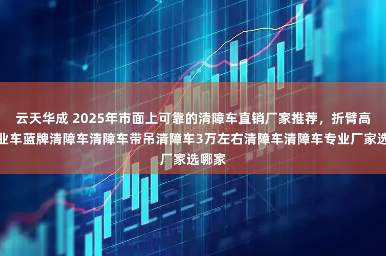 云天华成 2025年市面上可靠的清障车直销厂家推荐，折臂高空作业车蓝牌清障车清障车带吊清障车3万左右清障车清障车专业厂家选哪家